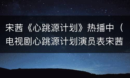 宋茜《心跳源计划》热播中（电视剧心跳源计划演员表宋茜）