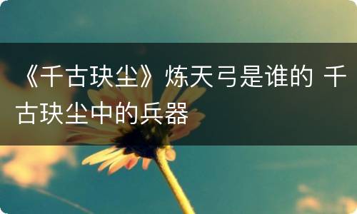 《千古玦尘》炼天弓是谁的 千古玦尘中的兵器