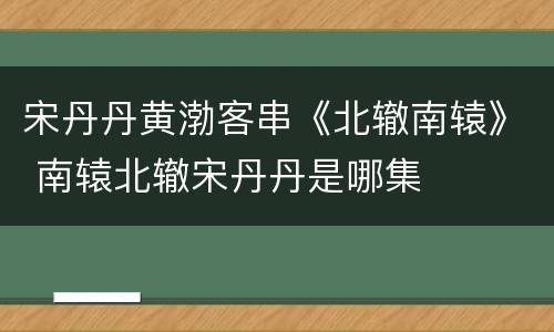 宋丹丹黄渤客串《北辙南辕》 南辕北辙宋丹丹是哪集
