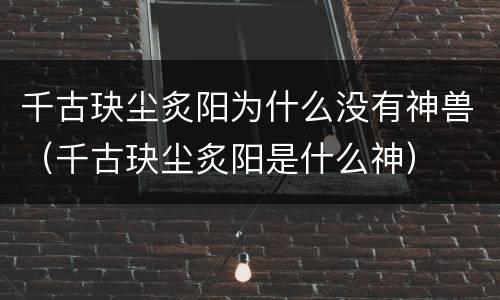 千古玦尘炙阳为什么没有神兽（千古玦尘炙阳是什么神）