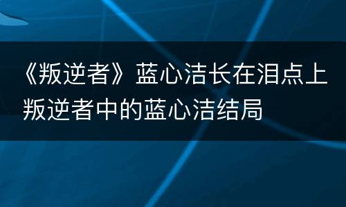 《叛逆者》蓝心洁长在泪点上 叛逆者中的蓝心洁结局