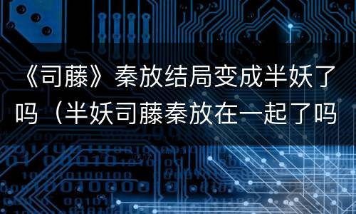 《司藤》秦放结局变成半妖了吗（半妖司藤秦放在一起了吗）