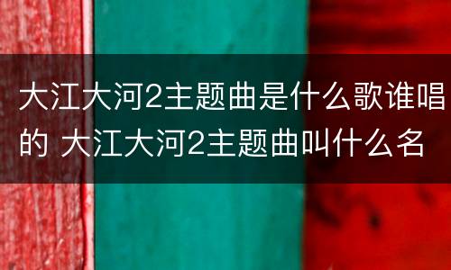 大江大河2主题曲是什么歌谁唱的 大江大河2主题曲叫什么名字