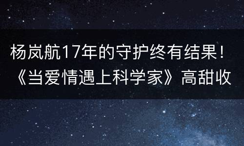 杨岚航17年的守护终有结果！《当爱情遇上科学家》高甜收官