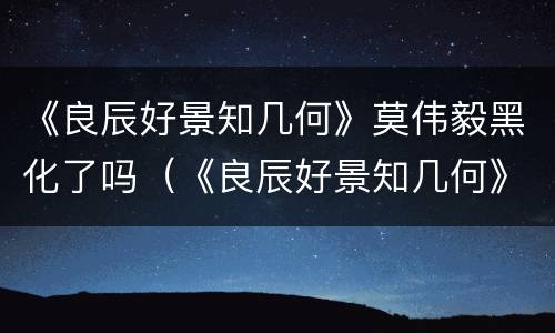 《良辰好景知几何》莫伟毅黑化了吗（《良辰好景知几何》莫伟毅黑化了吗）