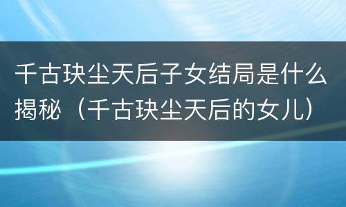 千古玦尘天后子女结局是什么揭秘（千古玦尘天后的女儿）