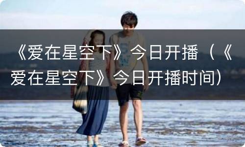 《爱在星空下》今日开播（《爱在星空下》今日开播时间）