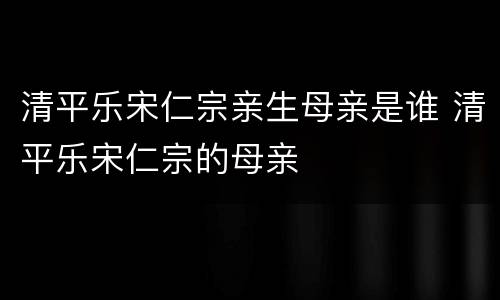 清平乐宋仁宗亲生母亲是谁 清平乐宋仁宗的母亲