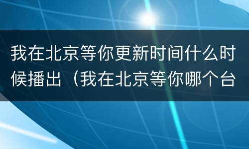 我在北京等你更新时间什么时候播出（我在北京等你哪个台播出|几点播出）