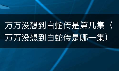 万万没想到白蛇传是第几集（万万没想到白蛇传是哪一集）