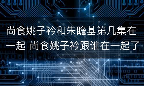 尚食姚子衿和朱瞻基第几集在一起 尚食姚子衿跟谁在一起了
