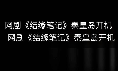 网剧《结缘笔记》秦皇岛开机 网剧《结缘笔记》秦皇岛开机是哪一集