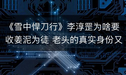 《雪中悍刀行》李淳罡为啥要收姜泥为徒 老头的真实身份又是谁