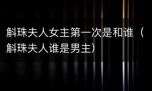 斛珠夫人女主第一次是和谁（斛珠夫人谁是男主）
