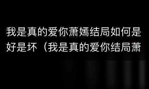 我是真的爱你萧嫣结局如何是好是坏（我是真的爱你结局萧嫣和谁好了）