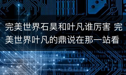 完美世界石昊和叶凡谁厉害 完美世界叶凡的鼎说在那一站看到石昊是哪