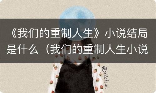 《我们的重制人生》小说结局是什么（我们的重制人生小说剧情解析）