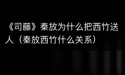 《司藤》秦放为什么把西竹送人（秦放西竹什么关系）