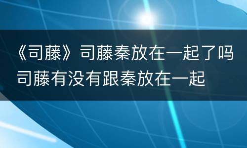 《司藤》司藤秦放在一起了吗 司藤有没有跟秦放在一起