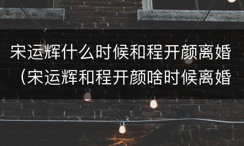 宋运辉什么时候和程开颜离婚（宋运辉和程开颜啥时候离婚）