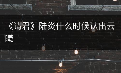 《请君》陆炎什么时候认出云曦