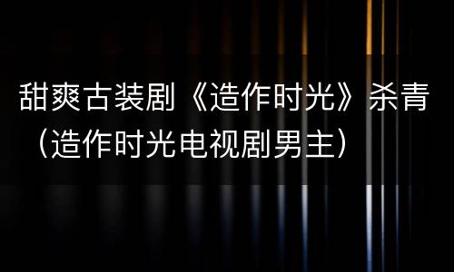 甜爽古装剧《造作时光》杀青（造作时光电视剧男主）