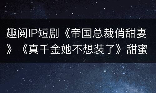 趣阅IP短剧《帝国总裁俏甜妻》《真千金她不想装了》甜蜜开机
