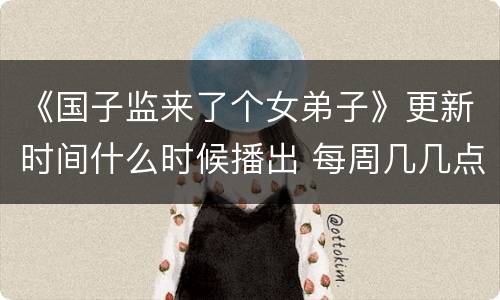 《国子监来了个女弟子》更新时间什么时候播出 每周几几点更新几集