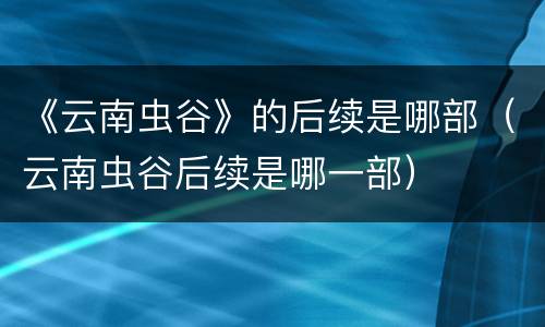 《云南虫谷》的后续是哪部（云南虫谷后续是哪一部）
