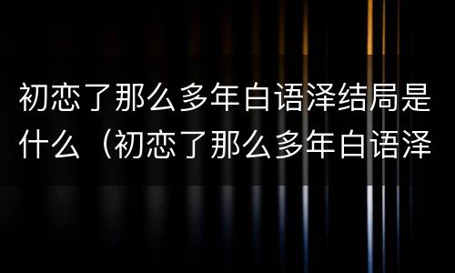 初恋了那么多年白语泽结局是什么（初恋了那么多年白语泽丁茗在一起了吗）