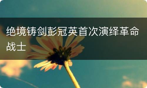 绝境铸剑彭冠英首次演绎革命战士