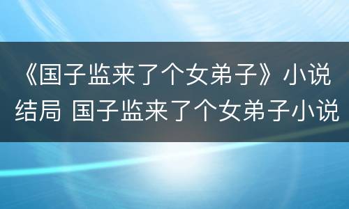 《国子监来了个女弟子》小说结局 国子监来了个女弟子小说大结局