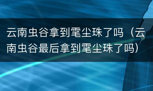 云南虫谷拿到雮尘珠了吗（云南虫谷最后拿到雮尘珠了吗）