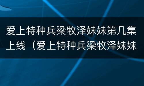 爱上特种兵梁牧泽妹妹第几集上线（爱上特种兵梁牧泽妹妹第几集上线的）
