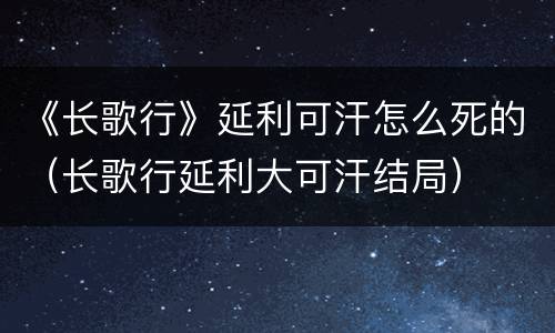 《长歌行》延利可汗怎么死的（长歌行延利大可汗结局）
