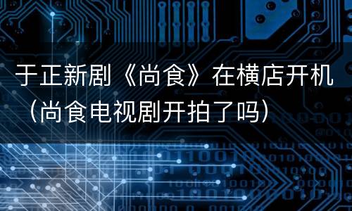 于正新剧《尚食》在横店开机（尚食电视剧开拍了吗）