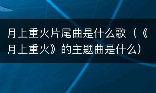 月上重火片尾曲是什么歌（《月上重火》的主题曲是什么）
