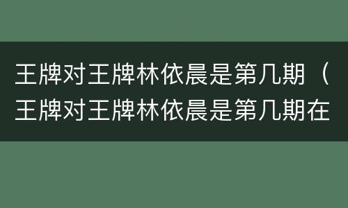 王牌对王牌林依晨是第几期（王牌对王牌林依晨是第几期在哪 播放）
