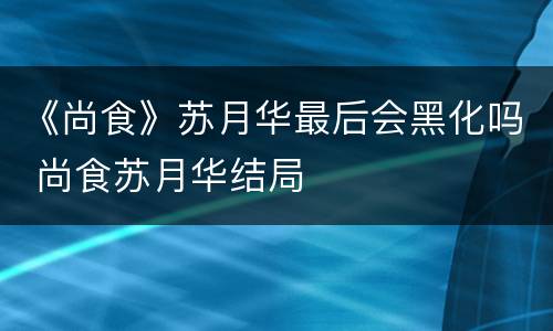 《尚食》苏月华最后会黑化吗 尚食苏月华结局