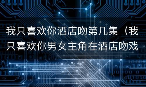 我只喜欢你酒店吻第几集（我只喜欢你男女主角在酒店吻戏是第几集）