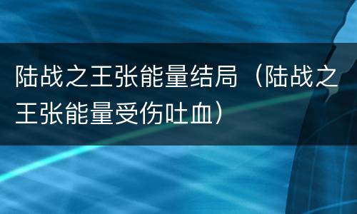 陆战之王张能量结局（陆战之王张能量受伤吐血）