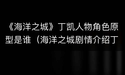 《海洋之城》丁凯人物角色原型是谁（海洋之城剧情介绍丁凯结局）