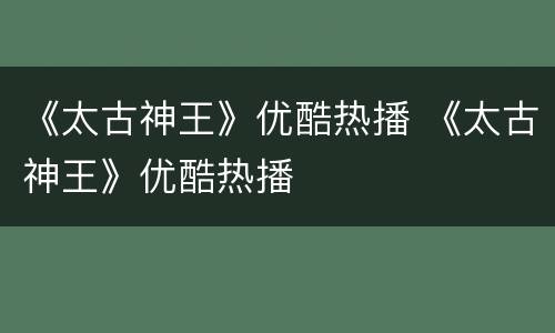 《太古神王》优酷热播 《太古神王》优酷热播