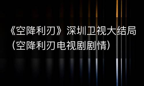 《空降利刃》深圳卫视大结局（空降利刃电视剧剧情）