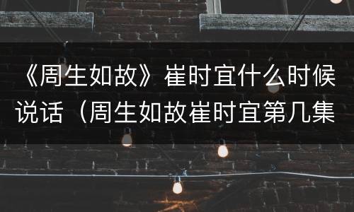 《周生如故》崔时宜什么时候说话（周生如故崔时宜第几集会说话）
