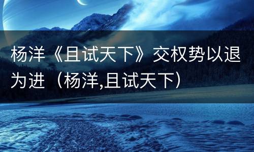 杨洋《且试天下》交权势以退为进（杨洋,且试天下）