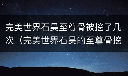 完美世界石昊至尊骨被挖了几次（完美世界石昊的至尊骨挖了几次）