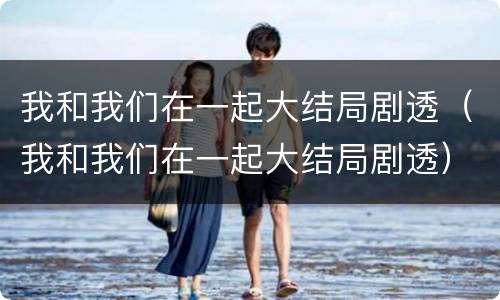 我和我们在一起大结局剧透（我和我们在一起大结局剧透）